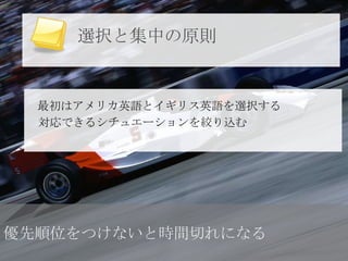 選択と集中の原則


  最初はアメリカ英語とイギリス英語を選択する
  対応できるシチュエーションを絞り込む




優先順位をつけないと時間切れになる
 