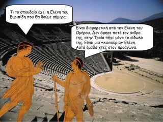 Τι το σπουδαίο έχει η Ελένη του Ευριπίδη που θα δούμε σήμερα; Είναι διαφορετική από την Ελένη του Ομήρου. Δεν άφησε ποτέ τον άνδρα της, στην Τροία πήγε μόνο το είδωλό της. Είναι μια «καινούρια» Ελένη. Αυτά έμαθα χτες στον προάγωνα. 