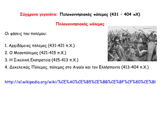 Σύγχρονα γεγονότα:  Πελοποννησιακός πόλεμος   (431 – 404 πΧ) Πελοποννησιακός πόλεμος Οι φάσεις του πολέμου: 1 .  Αρχιδάμειος πόλεμος (431-421 π.Χ.) 2 .  Ο Μεσοπόλεμος (421-415 π.Χ.) 3 .  Η Σικελική Εκστρατεία (415-413 π.Χ.) 4 .  Δεκελεικός Πόλεμος, πόλεμος στο Αιγαίο και τον Ελλήσποντο (413-404 π.Χ.) http://el.wikipedia.org/wiki/%CE%A0%CE%B5%CE%BB%CE%BF%CF%80%CE%BF%CE%BD%CE%BD%CE%B7%CF%83%CE%B9%CE%B1%CE%BA%CF%8C%CF%82_%CE%A0%CF%8C%CE%BB%CE%B5%CE%BC%CE%BF%CF%82   