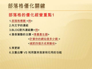 部落格優化關鍵
部落格的優化經營重點1
1.部落格標題 <例>
2.內文字的連結
3.BLOG對外連結數<例>
4.發表聳動的主題 <情書產生器>
        <計算你的網站值多少錢 >
        <減肥四個月成果驗收>
5.常更新
6.主動出擊 VS 利用誰來我家和引用的功能
 