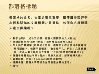 部落格標題
部落格的命名、文章名稱很重要，驅使讀者因好奇
心而點閱你的文章標題才是重點，如何命名標題讓
人產生興趣呢？


◎ 數字 (例如：成功五步驟、經營人際關係的九大秘技)
◎ 開頭語氣使用”如何”(例如：如何增加部落格人氣)
◎ 加入熱門關鍵字 (如果可以的話，標題加入符合使用者搜尋的
  熱門關鍵字，但請不要硬湊， 會格格不入。例如：文章標題
  為：成為人氣正妹的六大要領，”正妹”就是熱門關鍵字了)
◎ 讓讀者感覺受益字眼 (例如：好康大放送、部落格賺大錢)
◎ 聳動話題 (例如：Facebook即將退潮!!!)
◎ 淺顯易懂 (要讓人清楚明白你想表達主題的意思)
◎ 獨特
                                 Back
 