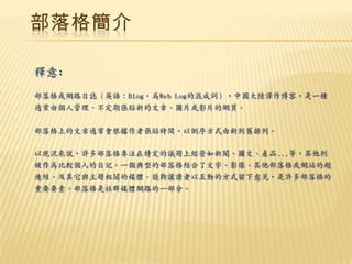 部落格簡介

釋意:
部落格或網路日誌（英語：Blog，為Web Log的混成詞），中國大陸譯作博客，是一種
通常由個人管理、不定期張貼新的文章、圖片或影片的網頁。

部落格上的文章通常會根據作者張貼時間，以倒序方式由新到舊排列。

以現況來說，許多部落格專注在特定的議題上經營如新聞、圖文、產品...等，其他則
被作為比較個人的日記。一個典型的部落格結合了文字、影像、其他部落格或網站的超
連結、及其它與主題相關的媒體。能夠讓讀者以互動的方式留下意見，是許多部落格的
重要要素。部落格是社群媒體網路的一部分。
 