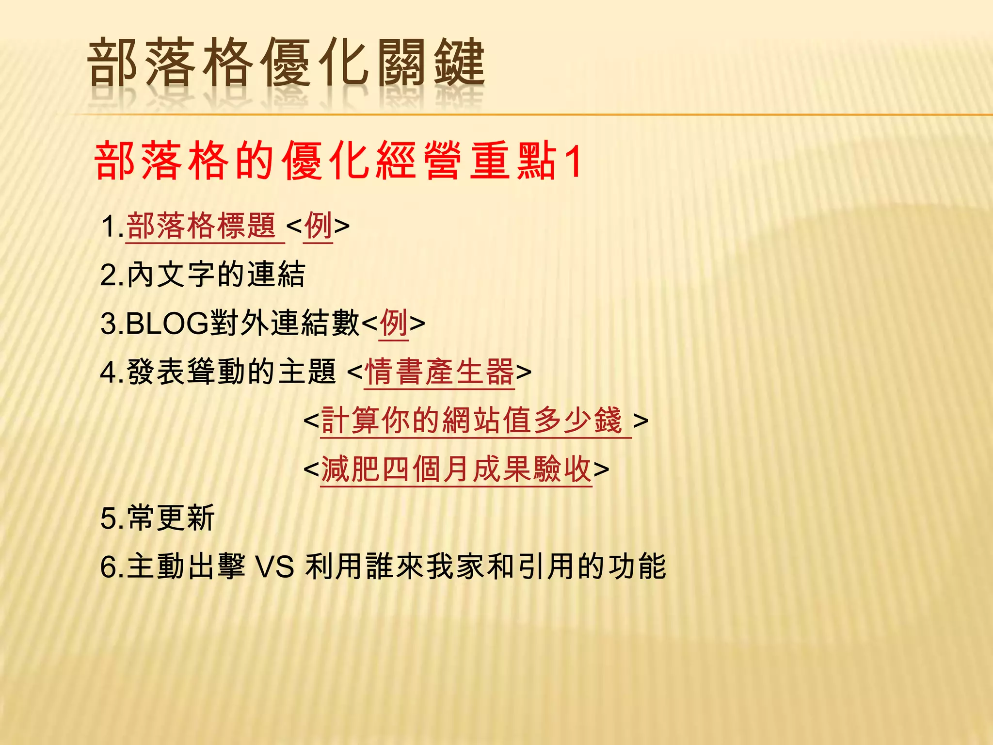 部落格優化關鍵
部落格的優化經營重點1
1.部落格標題 <例>
2.內文字的連結
3.BLOG對外連結數<例>
4.發表聳動的主題 <情書產生器>
        <計算你的網站值多少錢 >
        <減肥四個月成果驗收>
5.常更新
6.主動出擊 VS 利用誰來我家和引用的功能
 