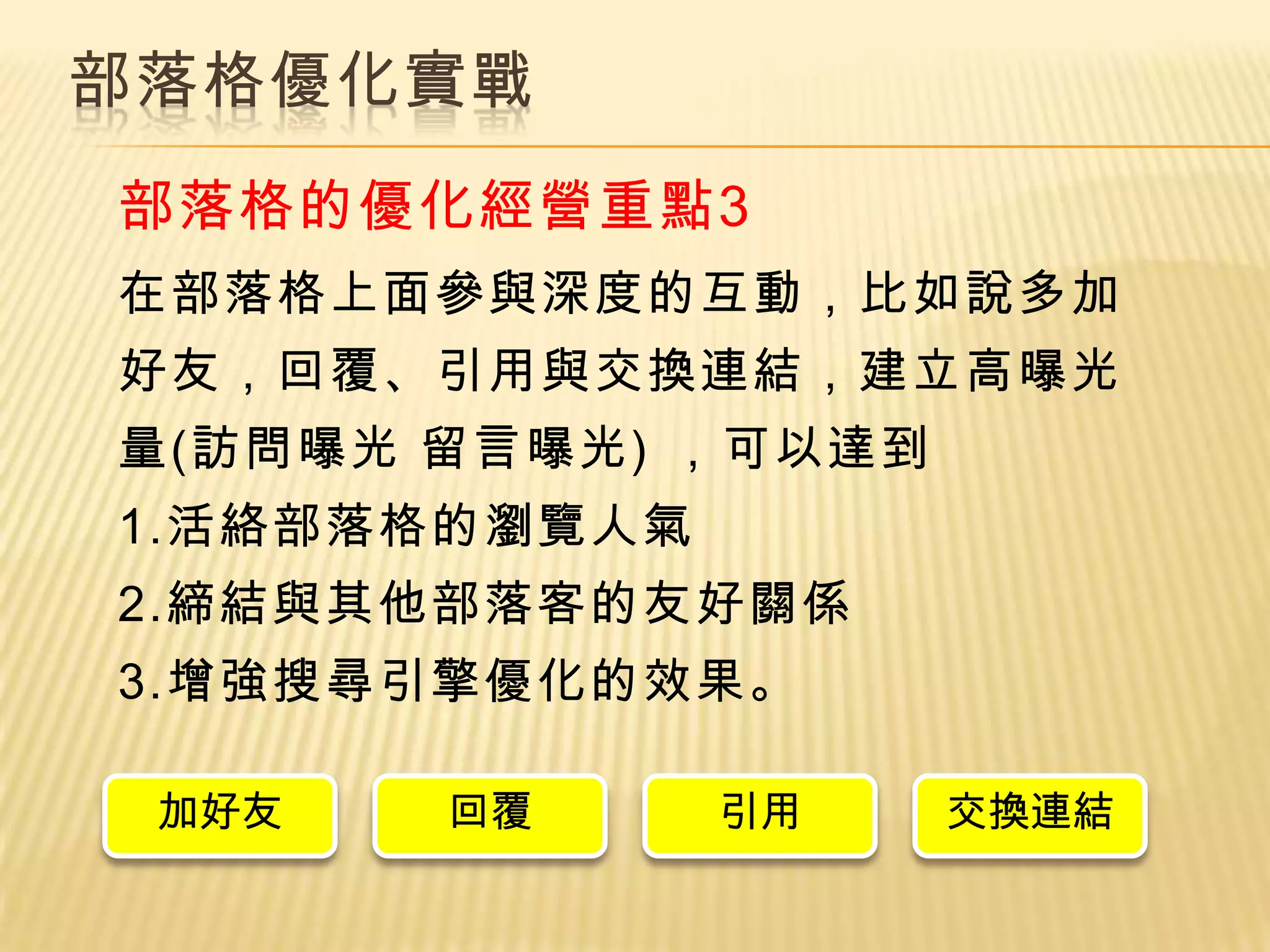 部落格優化實戰
部落格的優化經營重點3
在部落格上面參與深度的互動，比如說多加
好友，回覆、引用與交換連結，建立高曝光
量(訪問曝光 留言曝光) ，可以達到
1.活絡部落格的瀏覽人氣
2.締結與其他部落客的友好關係
3.增強搜尋引擎優化的效果。

 加好友   回覆      引用    交換連結
 