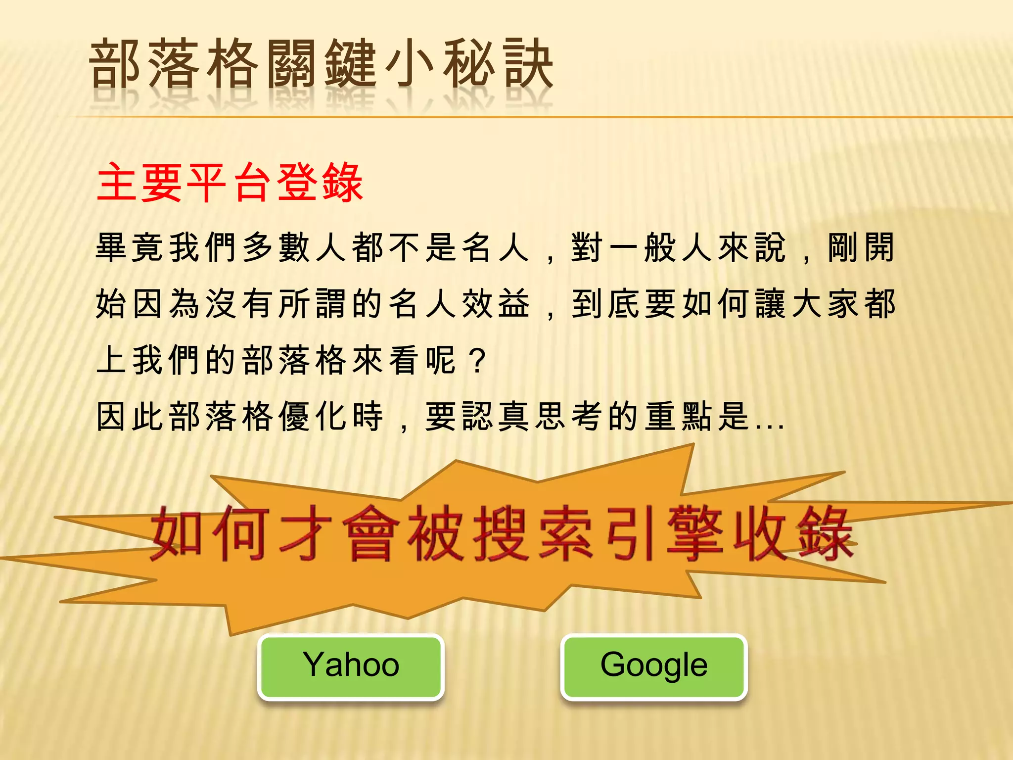 部落格關鍵小秘訣

主要平台登錄
畢竟我們多數人都不是名人，對一般人來說，剛開
始因為沒有所謂的名人效益，到底要如何讓大家都
上我們的部落格來看呢？
因此部落格優化時，要認真思考的重點是…




     Yahoo    Google
 