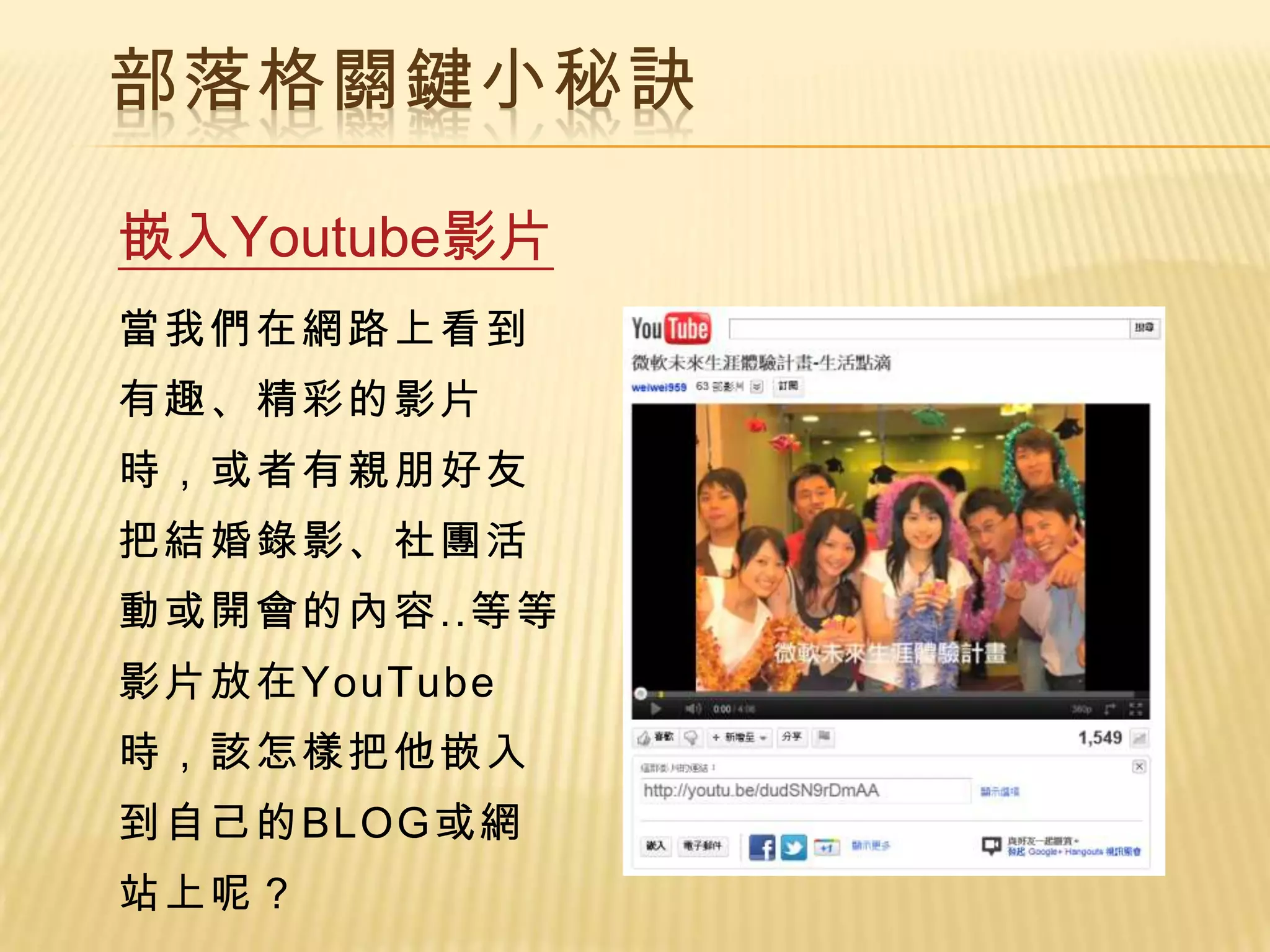 部落格關鍵小秘訣

嵌入Youtube影片
當我們在網路上看到
有趣、精彩的影片
時，或者有親朋好友
把結婚錄影、社團活
動或開會的內容..等等
影片放在YouTube
時，該怎樣把他嵌入
到自己的BLOG或網
站上呢？
 