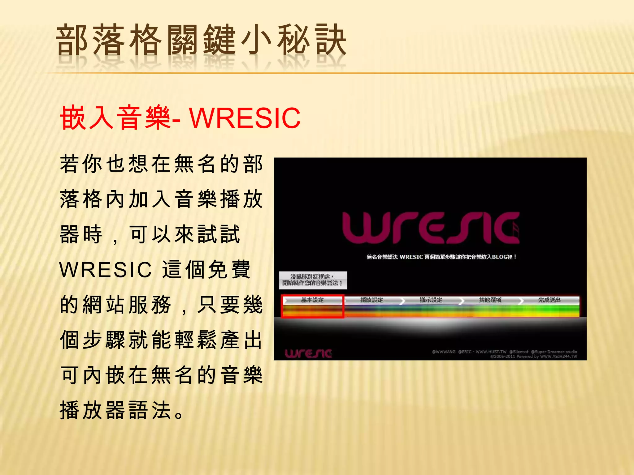 部落格關鍵小秘訣

嵌入音樂- WRESIC
若你也想在無名的部
落格內加入音樂播放
器時，可以來試試
WRESIC 這個免費
的網站服務，只要幾
個步驟就能輕鬆產出
可內嵌在無名的音樂
播放器語法。
 