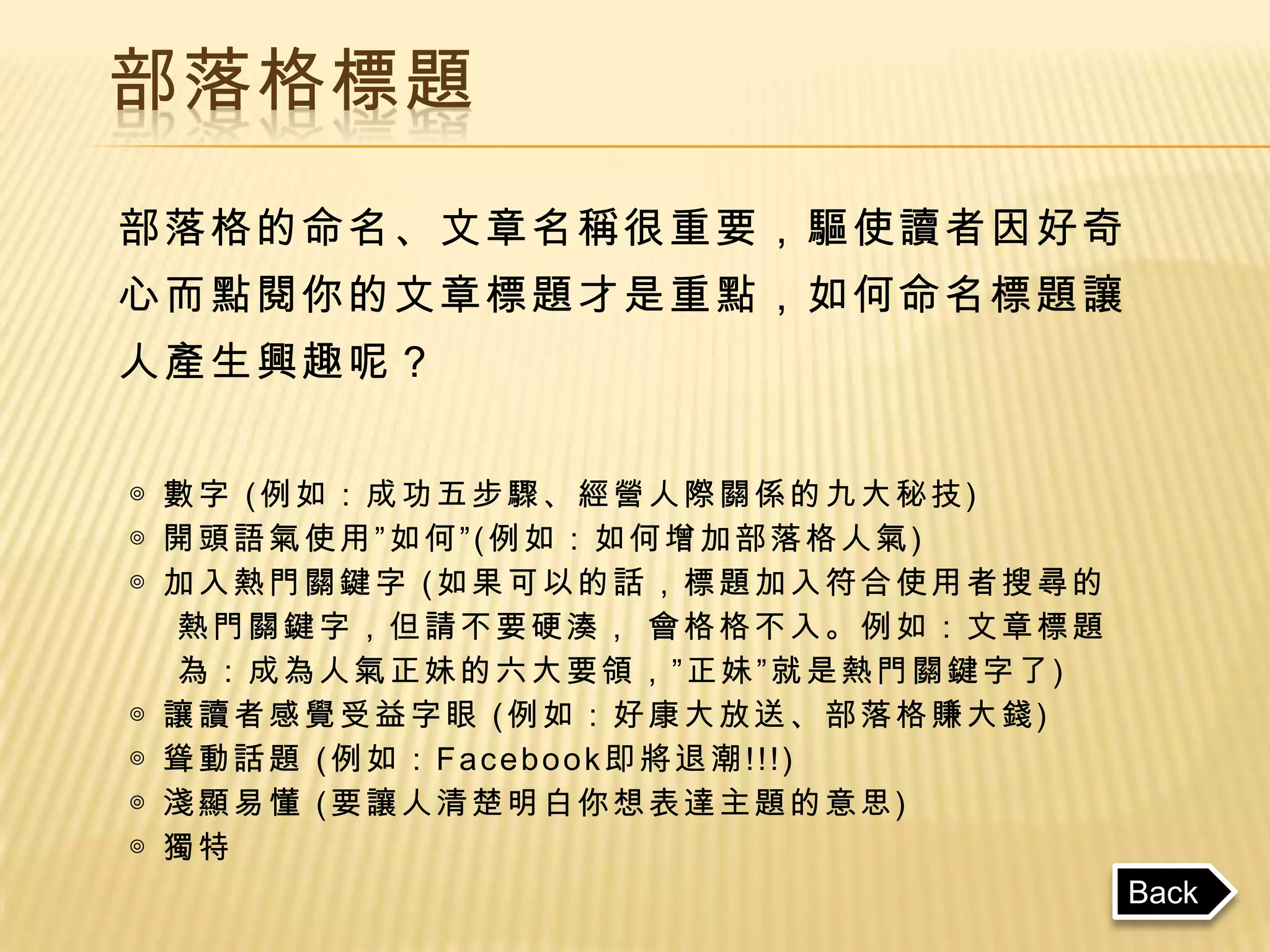 部落格標題
部落格的命名、文章名稱很重要，驅使讀者因好奇
心而點閱你的文章標題才是重點，如何命名標題讓
人產生興趣呢？


◎ 數字 (例如：成功五步驟、經營人際關係的九大秘技)
◎ 開頭語氣使用”如何”(例如：如何增加部落格人氣)
◎ 加入熱門關鍵字 (如果可以的話，標題加入符合使用者搜尋的
  熱門關鍵字，但請不要硬湊， 會格格不入。例如：文章標題
  為：成為人氣正妹的六大要領，”正妹”就是熱門關鍵字了)
◎ 讓讀者感覺受益字眼 (例如：好康大放送、部落格賺大錢)
◎ 聳動話題 (例如：Facebook即將退潮!!!)
◎ 淺顯易懂 (要讓人清楚明白你想表達主題的意思)
◎ 獨特
                                 Back
 