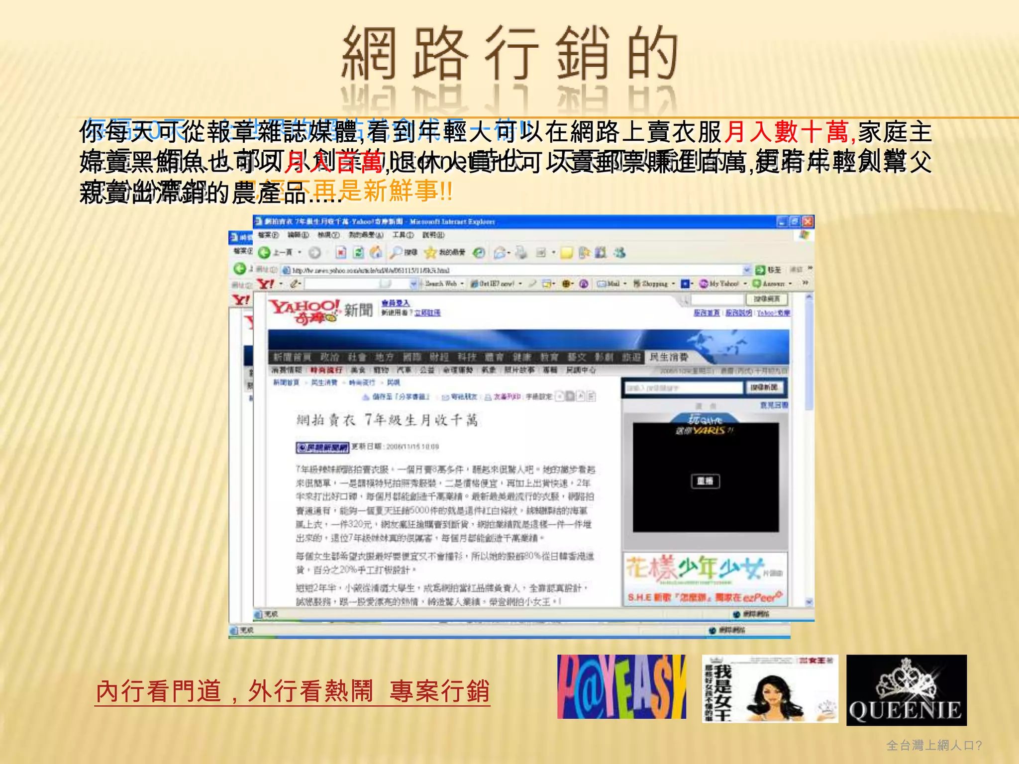 每隔50天，全世界的網站就會成長一倍!!
你每天可從報章雜誌媒體,看到年輕人可以在網路上賣衣服月入數十萬,家庭主
在這一個人人都可以創業的Internet時代，天天可以看到的，網路成功創業
婦賣黑鮪魚也可以月入百萬,退休人員也可以賣郵票賺進百萬,更有年輕人幫父
家紛紛竄起，已經不再是新鮮事!!
親賣出滯銷的農產品.....




內行看門道，外行看熱鬧 專案行銷
                                  全台灣上網人口?
 