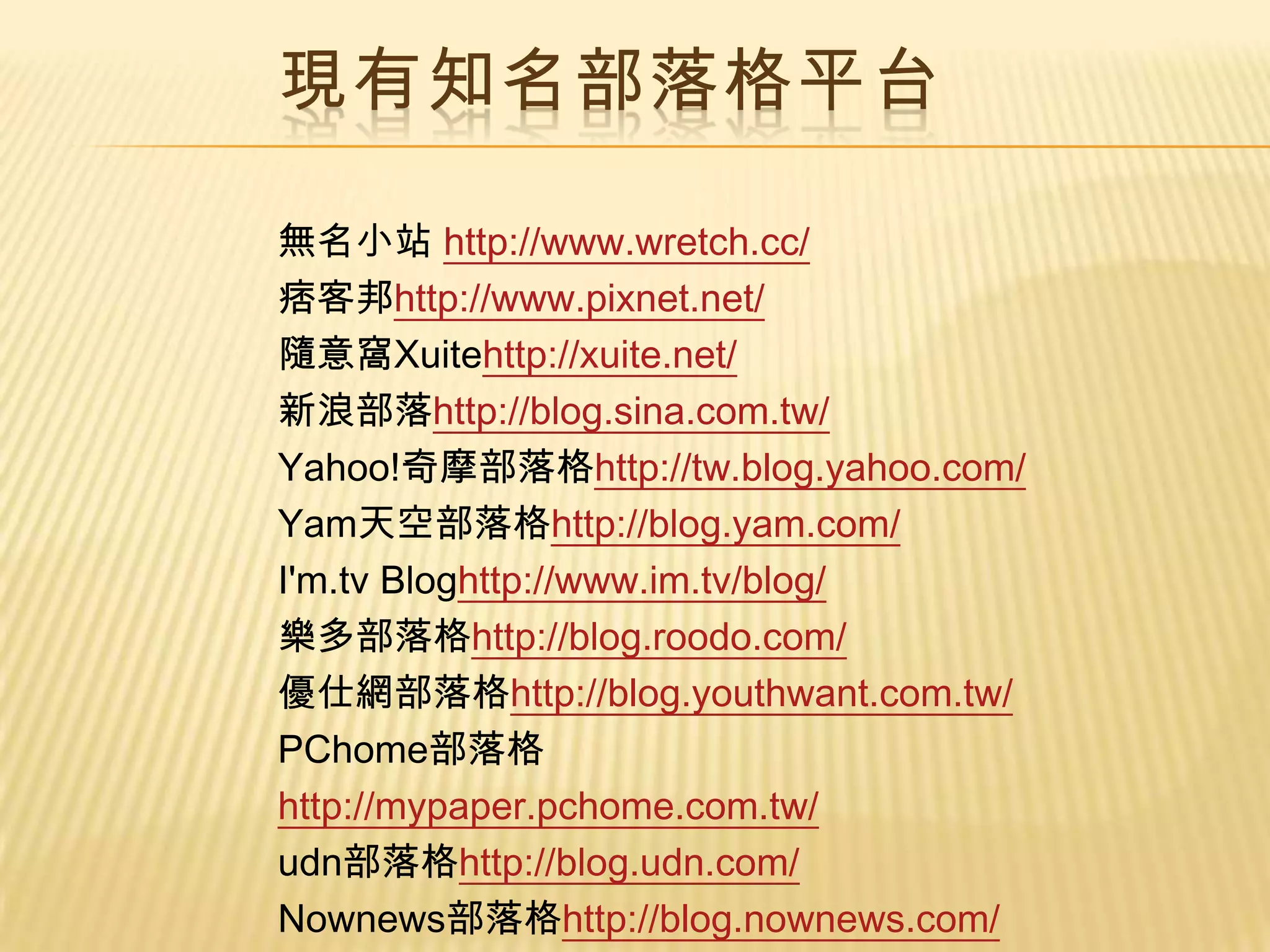 現有知名部落格平台

無名小站 http://www.wretch.cc/
痞客邦http://www.pixnet.net/
隨意窩Xuitehttp://xuite.net/
新浪部落http://blog.sina.com.tw/
Yahoo!奇摩部落格http://tw.blog.yahoo.com/
Yam天空部落格http://blog.yam.com/
I'm.tv Bloghttp://www.im.tv/blog/
樂多部落格http://blog.roodo.com/
優仕網部落格http://blog.youthwant.com.tw/
PChome部落格
http://mypaper.pchome.com.tw/
udn部落格http://blog.udn.com/
Nownews部落格http://blog.nownews.com/
 