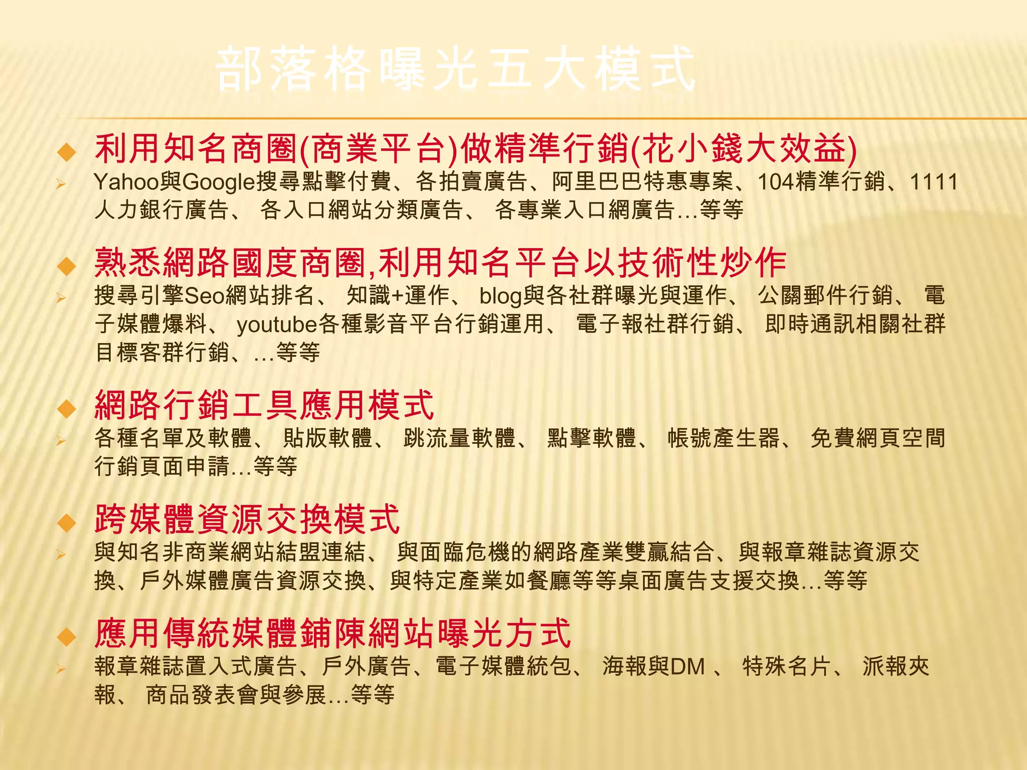部落格曝光五大模式
   利用知名商圈(商業平台)做精準行銷(花小錢大效益)
   Yahoo與Google搜尋點擊付費、各拍賣廣告、阿里巴巴特惠專案、104精準行銷、1111
    人力銀行廣告、 各入口網站分類廣告、 各專業入口網廣告…等等

   熟悉網路國度商圈,利用知名平台以技術性炒作
   搜尋引擎Seo網站排名、 知識+運作、 blog與各社群曝光與運作、 公關郵件行銷、 電
    子媒體爆料、 youtube各種影音平台行銷運用、 電子報社群行銷、 即時通訊相關社群
    目標客群行銷、…等等

   網路行銷工具應用模式
   各種名單及軟體、 貼版軟體、 跳流量軟體、 點擊軟體、 帳號產生器、 免費網頁空間
    行銷頁面申請…等等

   跨媒體資源交換模式
   與知名非商業網站結盟連結、 與面臨危機的網路產業雙贏結合、與報章雜誌資源交
    換、戶外媒體廣告資源交換、與特定產業如餐廳等等桌面廣告支援交換…等等

   應用傳統媒體鋪陳網站曝光方式
   報章雜誌置入式廣告、戶外廣告、電子媒體統包、 海報與DM 、 特殊名片、 派報夾
    報、 商品發表會與參展…等等
 