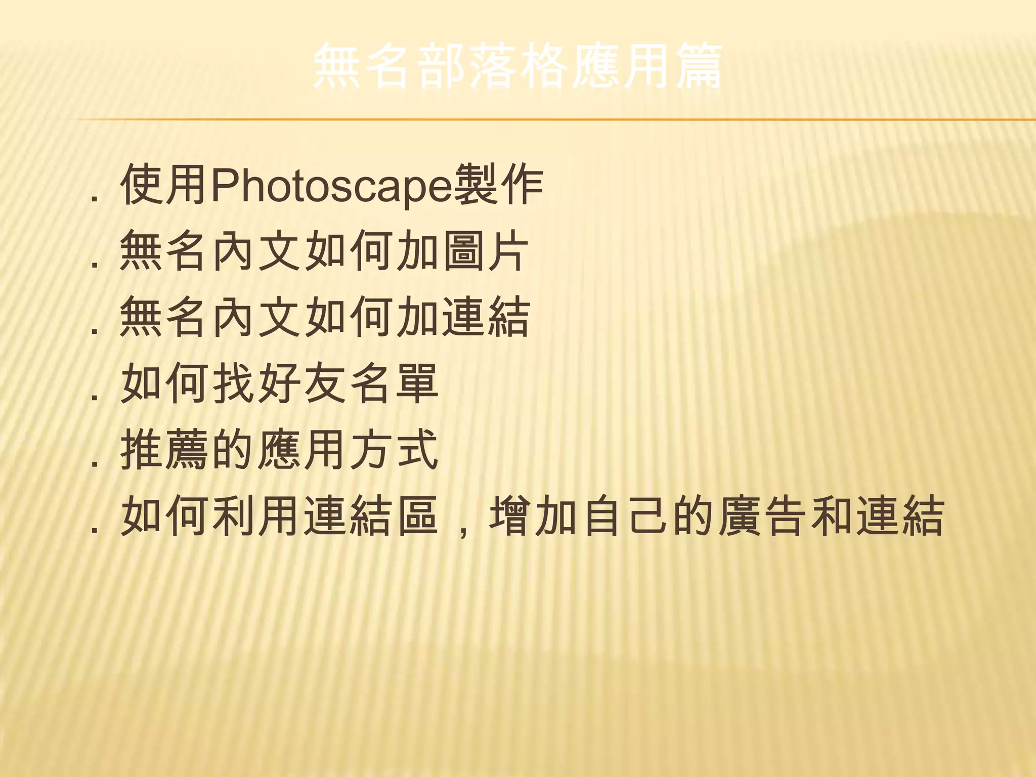 無名部落格應用篇

．使用Photoscape製作
．無名內文如何加圖片
．無名內文如何加連結
．如何找好友名單
．推薦的應用方式
．如何利用連結區，增加自己的廣告和連結
 