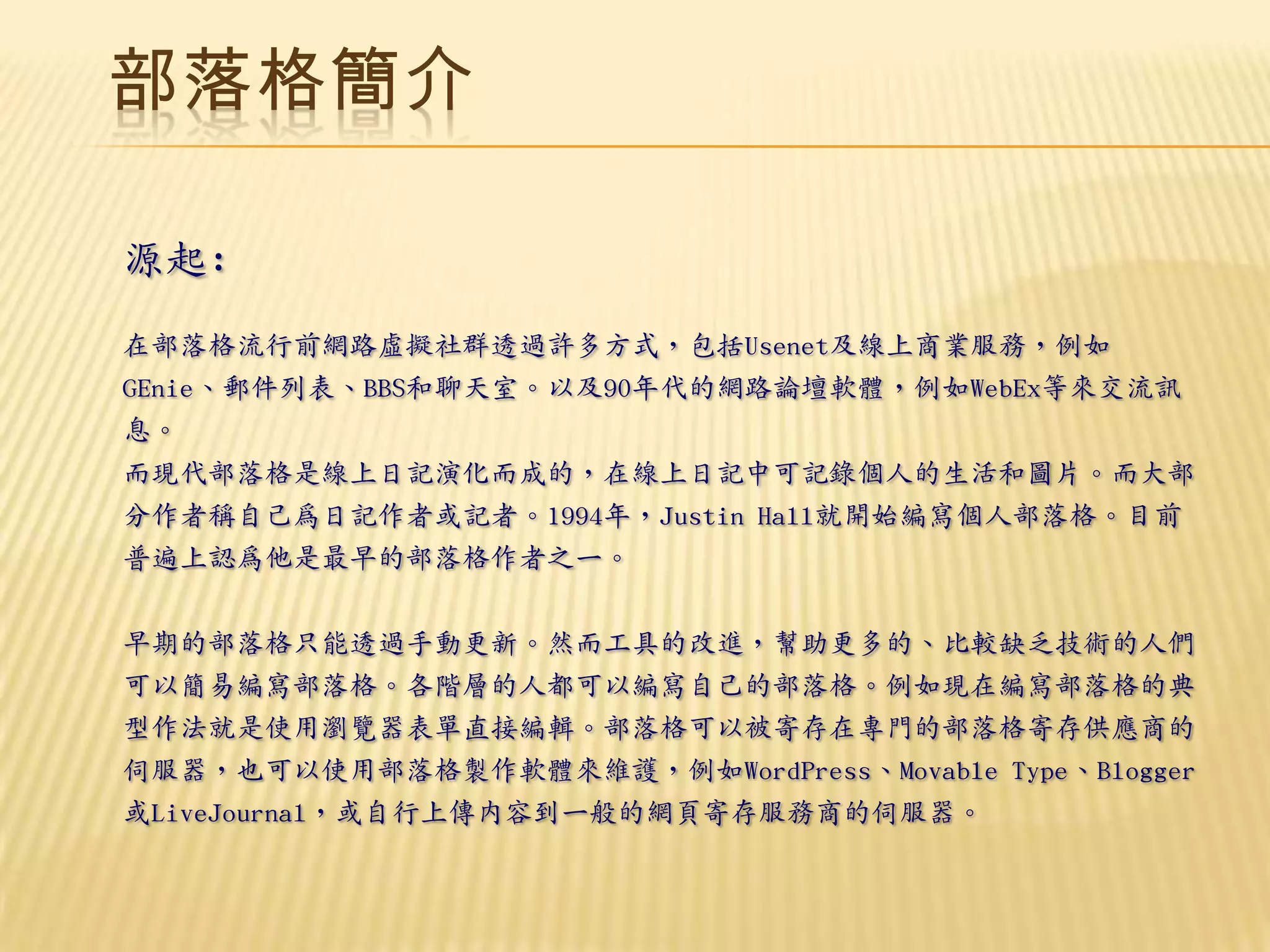 部落格簡介

源起:
在部落格流行前網路虛擬社群透過許多方式，包括Usenet及線上商業服務，例如
GEnie、郵件列表、BBS和聊天室。以及90年代的網路論壇軟體，例如WebEx等來交流訊
息。
而現代部落格是線上日記演化而成的，在線上日記中可記錄個人的生活和圖片。而大部
分作者稱自己為日記作者或記者。1994年，Justin Hall就開始編寫個人部落格。目前
普遍上認為他是最早的部落格作者之一。


早期的部落格只能透過手動更新。然而工具的改進，幫助更多的、比較缺乏技術的人們
可以簡易編寫部落格。各階層的人都可以編寫自己的部落格。例如現在編寫部落格的典
型作法就是使用瀏覽器表單直接編輯。部落格可以被寄存在專門的部落格寄存供應商的
伺服器，也可以使用部落格製作軟體來維護，例如WordPress、Movable Type、Blogger
或LiveJournal，或自行上傳內容到一般的網頁寄存服務商的伺服器。
 