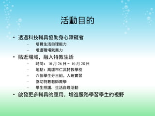 活動目的
• 透過科技輔具協助身心障礙者
  –   培養生活自理能力
  –   增進職場就業力
• 貼近場域，融入特教生活
  –   時間： 10 月 26 日～ 10 月 28 日
  –   地點：高雄市仁武特教學校
  –   六位...