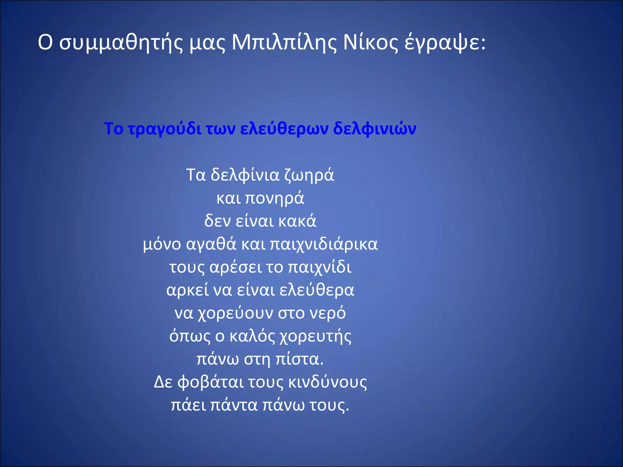 Ο συμμαθητής μας Μπιλπίλης Νίκος έγραψε:
Το τραγούδι των ελεύθερων δελφινιών
Τα δελφίνια ζωηρά
και πονηρά
δεν είναι κακά
μόνο αγαθά και παιχνιδιάρικα
τους αρέσει το παιχνίδι
αρκεί να είναι ελεύθερα
να χορεύουν στο νερό
όπως ο καλός χορευτής
πάνω στη πίστα.
Δε φοβάται τους κινδύνους
πάει πάντα πάνω τους.
 
