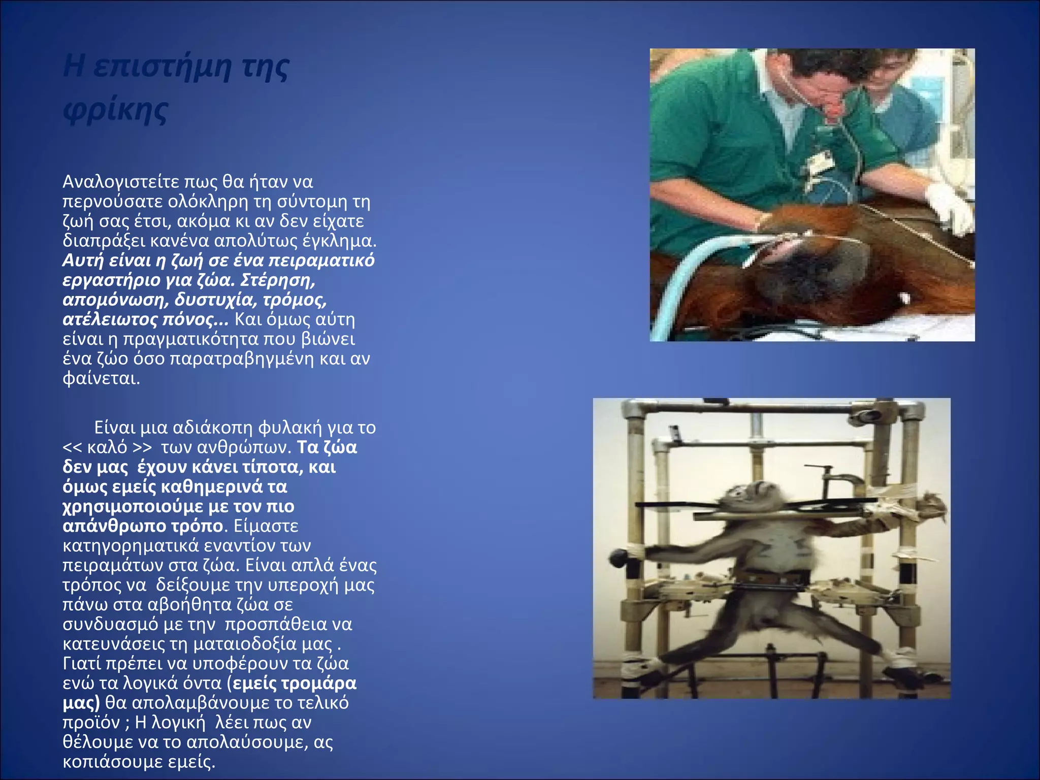 Η επιστήμη της
φρίκης
Αναλογιστείτε πως θα ήταν να 
περνούσατε ολόκληρη τη σύντομη τη 
ζωή σας έτσι, ακόμα κι αν δεν είχατε 
διαπράξει κανένα απολύτως έγκλημα. 
Αυτή είναι η ζωή σε ένα πειραματικό
εργαστήριο για ζώα. Στέρηση,
απομόνωση, δυστυχία, τρόμος,
ατέλειωτος πόνος... Και όμως αύτη 
είναι η πραγματικότητα που βιώνει 
ένα ζώο όσο παρατραβηγμένη και αν 
φαίνεται.
 
       Είναι μια αδιάκοπη φυλακή για το 
<< καλό >>  των ανθρώπων. Τα ζώα
δεν μας έχουν κάνει τίποτα, και
όμως εμείς καθημερινά τα
χρησιμοποιούμε με τον πιο
απάνθρωπο τρόπο. Είμαστε 
κατηγορηματικά εναντίον των 
πειραμάτων στα ζώα. Είναι απλά ένας 
τρόπος να  δείξουμε την υπεροχή μας  
πάνω στα αβοήθητα ζώα σε 
συνδυασμό με την  προσπάθεια να 
κατευνάσεις τη ματαιοδοξία μας . 
Γιατί πρέπει να υποφέρουν τα ζώα  
ενώ τα λογικά όντα (εμείς τρομάρα
μας) θα απολαμβάνουμε το τελικό 
προϊόν ; Η λογική  λέει πως αν 
θέλουμε να το απολαύσουμε, ας 
κοπιάσουμε εμείς. 
 