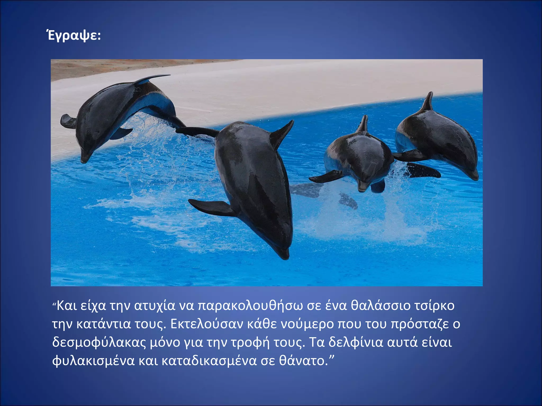 Έγραψε:
“Και είχα την ατυχία να παρακολουθήσω σε ένα θαλάσσιο τσίρκο 
την κατάντια τους. Εκτελούσαν κάθε νούμερο που του πρόσταζε ο 
δεσμοφύλακας μόνο για την τροφή τους. Τα δελφίνια αυτά είναι 
φυλακισμένα και καταδικασμένα σε θάνατο.”
 