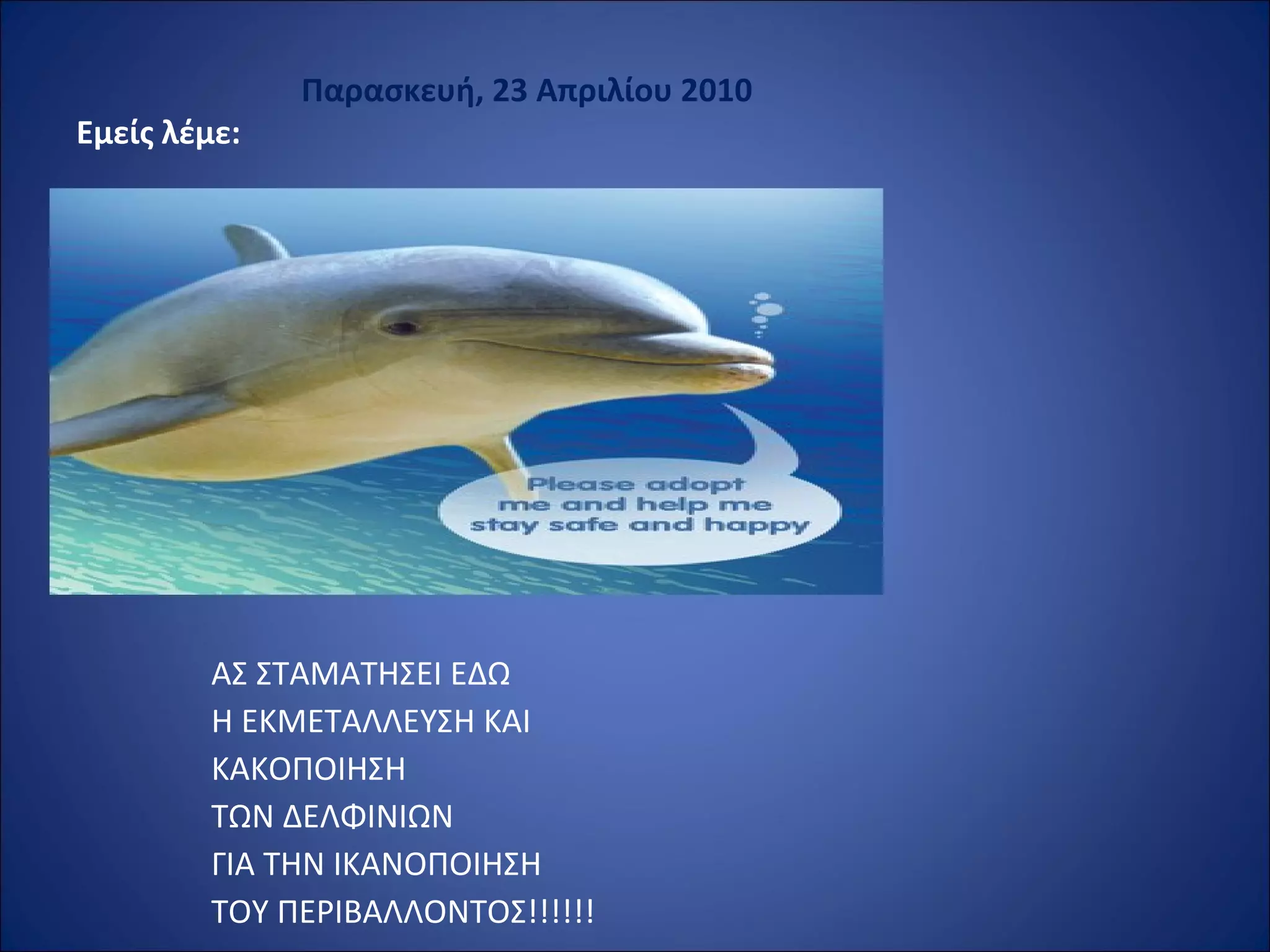                             Παρασκευή, 23 Απριλίου 2010
Εμείς λέμε: 
 
ΑΣ ΣΤΑΜΑΤΗΣΕΙ ΕΔΩ
Η ΕΚΜΕΤΑΛΛΕΥΣΗ ΚΑΙ
ΚΑΚΟΠΟΙΗΣΗ
ΤΩΝ ΔΕΛΦΙΝΙΩΝ
ΓΙΑ ΤΗΝ ΙΚΑΝΟΠΟΙΗΣΗ
ΤΟΥ ΠΕΡΙΒΑΛΛΟΝΤΟΣ!!!!!!
 