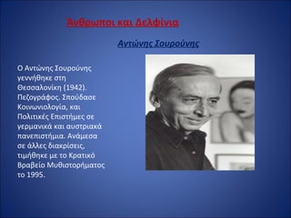 Άνθρωποι και Δελφίνια
Αντώνης Σουρούνης
 
Ο Αντώνης Σουρούνης 
γεννήθηκε στη 
Θεσσαλονίκη (1942). 
Πεζογράφος. Σπούδασε 
Κοινωνιολογία, και 
Πολιτικές Επιστήμες σε 
γερμανικά και αυστριακά 
πανεπιστήμια. Ανάμεσα 
σε άλλες διακρίσεις, 
τιμήθηκε με το Κρατικό 
Βραβείο Μυθιστορήματος 
το 1995.
 