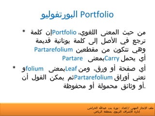 البورتفوليو   Portfolio *  إن كلمة  Portfolio   من حيث المعنى اللغوي، ترجع في الأصل إلى كلمة يونانية قديمة  Partarefolium     وهي تتكون من مقطعين  Partare   بمعنى  Carry   أي يحمل *  و  folium   بمعنى  Leaf   أي صفحة أو ورق، ومن ثم يمكن القول أن  Partarefolium   تعني أوراق أو وثائق محمولة أو محفوظة . ملف الإنجاز المهني  /  إعداد  :  نورة بنت عبدالله الخراشي  إدارة الإشراف التربوي بمنطقة الرياض 