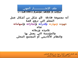 بروان و وولف كونتيرو  (1997 هـ ) :   بـ أنه مجموعة هادفة  لأي شكل من أشكال عمل المعلم التي تروي قصة  جهوده   ومهارته   وقدراته  و إنجازاته  وإ سهاماته  تجاه تلاميذه وزملائه  والمؤسسة التي يعمل بها  والنظام الأكاديمي أو المجتمع المحلي ملف الإنجـــــــــــــاز المهني ملف الإنجاز المهني  /  إعداد  :  نورة بنت عبدالله الخراشي  إدارة الإشراف التربوي بمنطقة الرياض 