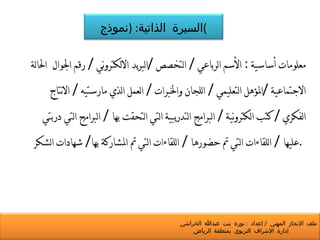 معلومات أساسية  :  الأسم الرباعي  /  التخصص  / البريد الالكتروني  /  رقم الجوال  الحالة الاجتماعية  / المؤهل التعليمي  /  اللجان والخبرات  /  العمل الذي مارستيه  /  الانتاج الفكري  /  كتب الكترونية  /  البرامج التدريبية التي التحقت بها  /  البرامج التي دربتي عليها  /  اللقاءات التي تم حضورها  /  اللقاءات التي تم المشاركة بها /  شهادات الشكر  .  السيرة الذاتية : ( نموذج ) ملف الإنجاز المهني  /  إعداد  :  نورة بنت عبدالله الخراشي  إدارة الإشراف التربوي بمنطقة الرياض 