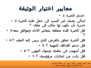 معايير اختيار الوثيقة 1-  حددي الخبرة . 2-  اسألي نفسك عن السبب في جعل هذه الخبرة جديرة بأن يكون لها مكان في ملفك ؟ 3- هل الخبرة هذه متعلقة بمعايير الأداء وتتوافق معه ؟ 4- هل الخبرة تتعلق بالغرض الذي يرمي إليه الملف ؟ 5-  هل تدعم أهدافك المهنية ؟ 6-  هل أسهمت في تعلمك ونموك المهني ؟ 7-  هل زادت من إنجازات مرؤوسيك ؟ ملف الإنجاز المهني  /  إعداد  :  نورة بنت عبدالله الخراشي  إدارة الإشراف التربوي بمنطقة الرياض 