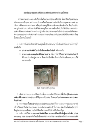 สาขาเทคโนโลยีวิศวกรรมแมพิมพและเครื่องมือ มจพ. รวมกับ สมาคมอุตสาหกรรมแมพิมพไทย Page 1
การซอมบํารุงแมพิมพฉีดพลาสติกหลังจากผานวิกฤตน้ําทวม
จากผลกระทบของอุทกภัยที่เกิดขึ้นกับประเทศไทยในป 2554 นั้นทําใหเกิดผลกระทบ
อยางมากมายกับทุกภาคสวนของประเทศไทยโดยเฉพาะอยางยิ่งกับภาคอุตสาหกรรมตางๆ
เนื่องจากมีนิคมอุตสาหกรรมขนาดใหญตองจมอยูใตกระแสน้ําหลายนิคมดวยกัน ซึ่งเครื่องจักร
และอุปกรณตางๆรวมถึงแมพิมพก็ตองจมอยูในน้ําอยางหลีกเลี่ยงไมได ดังนั้นการซอมบํารุง
แมพิมพฉีดพลาสติกหลังจากตองอยูในน้ําเปนเวลานานๆนั้นจึงจําเปนอยางยิ่งที่จะตอง
ดําเนินการอยางรวดเร็วที่สุดเพื่อลดความเสียหายที่จะเกิดกับแมพิมพใหไดมากที่สุด โดย
ขั้นตอนเบื้องตนนั้นมีดังนี้
1. หลังจากที่แมพิมพพลาสติกจมอยูในน้ําเปนเวลานานๆนั้น สิ่งแรกที่ตองทําหลังจากน้ํา
ลดแลวคือ
 ตองนําแมพิมพขึ้นไปยังที่แหงและพนน้ําทันที หลังจากนั้น
 ทําความสะอาดแมพิมพดวยน้ําสะอาด เนื่องจากน้ําที่ไหลบามาทวมนั้นเปนน้ําที่
มีสิ่งสกปรกปนอยูมากมาย ซึ่งจะทําใหแมพิมพเหลานั้นเกิดสนิมแบบรุนแรงได
อยางรวดเร็ว
รูปที่ 1 แมพิมพที่เกิดสนิม
2. เมื่อทําความสะอาดแมพิมพดวยน้ําสะอาดแลวใหทําการไลน้ําที่อยูดานนอกของ
แมพิมพดวยลมสะอาด (ในกรณีที่มีอุปกรณชวยเชน ปมลม) หรือทําความสะอาดภายนอก
ดวยผาแหง
3. ทําการถอดชิ้นสวนประกอบภายนอกของแมพิมพที่ตรวจสอบแลววายังนาจะสามารถ
ใชงานไดตออาทิเชน ขอตอระบบน้ําหลอเย็นของแมพิมพ ซึ่งสวนใหญจะเปนชิ้นสวนที่ทําจาก
วัสดุประเภททองเหลือง ควรเก็บไวเพื่อเปนการลดคาใชจายใหไดมากที่สุด
4. หลังจากนั้นใหทําการแยกแมพิมพทั้งในสวนของแมพิมพฝงตัวผู และตัวเมีย (Core
and cavity side) ออกจากกัน โดยในขั้นตอนนี้ตองทําดวยความระมัดระวังเนื่องจากแมพิมพที่
 
