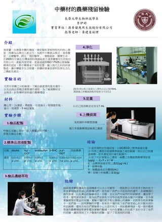 中藥材的農藥殘留檢驗
                                         長榮大學生物科技學系
                                             李伊婷
                                     實習單位：港香蘭應用生技股份有限公司
                                         指導老師：黃建豪副理


介紹
                                                                   4.淨化
港香蘭一向尊重中藥的傳統，總是緊抓著植物特性的核心價
值，持續為品牌注入新活力。為提升中藥產品模式，港香蘭
從「治療醫學」跨足「預防醫學」，積極創新、關懷生命。
於2005年斥資在台灣南部科學園區創立港香蘭應用生技股份
有限公司，產能再度倍增，更通過國際ISO 17025品質檢驗
標準的認証，將中藥傳承下來的智慧，融入現代化科技研發
製造，讓中藥賦予生活保健，持續研發兼具便利性與生活化
之機能性產品。


實驗目的
天然中草藥之分析檢測，了解自創產業的基本運作、
以及品保品管概念實際運作過程。為了檢測藥材安                                  (取供淨化用之溶液注入預先以正己烷10mL
全與否，針對藥材原料進行農藥殘留 。                                      潤濕過之矽酸鎂固相萃取匣方可活化)


材料                                                                 5.定量
離心管、2A濾紙、濃縮瓶、分液漏斗、玻璃錐形瓶、                                以正己烷溶解並定容至1 mL
漏斗、玻璃管、5 ml定量瓶

實驗步驟                                                          6.上機偵測

 1.檢品配製                                                  氣相層析串聯質譜儀

                                                     進行多重農藥殘留檢測之儀器
秤檢品至離心管中，貼上標籤註明行號、
批號及檢品克數。


2.標準品溶液配製                                                           結論
                                                                     ⑴ 當待測物定性確認後，以GC/ECD之標準曲線定量。
名稱   dicofol    o,p'-     endosulfan β-BHC p,p'-      其餘農藥           ⑵ 所得之濃度若超過標準曲線之線性範圍，則以正己烷適
                DDT                        DDT                       當稀釋，使其濃度落於線性範圍內。
濃度   0.01~0.2   0.005~2   0.005~2   0.005~2 0.004~0.0 0.002~0.04     ⑶ 依下式計算樣品之濃度：檢體之有機氯劑農藥殘留量
     μ g/mL     μ g/mL    μ g/mL    μ g/mL 8 μ g/mL μ g/mL           (μg/g) ＝ C× F × V / W。
                                                                     C：由標準曲線求得之濃度(μg/ mL)
                                                                     F：稀釋倍數
                                                                     V：檢體最後定容體積(mL)
                                                                     W：取樣分析檢體之重量(g)
3.檢品濃縮萃取
                                                 誌謝
                                                感謝港香蘭能讓我有這個機會可以去公司實習，一開始對公司有很多不熟的地方，
                                                黃建豪副理都很細心的教導我們，他告訴了我們公司是如何的運作，各個機器的
                                                操作原理，以及藥品的檢驗項目、步驟，並在我們有疑問的時候解惑，讓我學了
                                                很多，還有淑貞課長，她為我們安排和不同學長姐學習做各種不同實驗，在各個
                                                實驗裡學到豐富的知識，實驗不懂的地方他也會細心的講解，在跟學長姐做實驗
                                                中，他們會一一說明實驗的步驟，如果我不懂的地方他們會更細心的不厭其煩的
                                                和我解釋，還有告知我們實驗要小心注意的地方，例如農藥殘留，每一個步驟裡
                                                微量的農藥殘留都會影響到實驗的數據，另外在實驗上的也都不吝於分享了他們
                                                的經驗，讓我得到了不少寶貴的經驗，留下了很深刻的回憶。
 