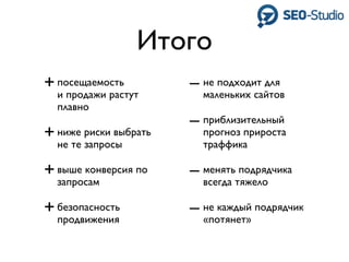 Итого
+ посещаемость         – не подходит для
  и продажи растут       маленьких сайтов
  плавно
                       – приблизительный
+ ниже риски выбрать     прогноз прироста
  не те запросы          траффика

+ выше конверсия по    – менять подрядчика
  запросам               всегда тяжело

+ безопасность         – не каждый подрядчик
  продвижения            «потянет»
 