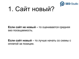 1. Сайт новый?

Если сайт не новый – то оценивается средняя
seo посещаемость.


Если сайт новый – то лучше начать со схемы с
оплатой за позиции.
 