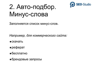 2. Авто-подбор.
Минус-слова
Заполняется список минус-слов.


Например, для коммерческого сайта:
•скачать
•реферат
•бесплатно
•брендовые запросы
 