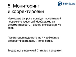 5. Мониторинг
и корректировки
Некоторые запросы приводят посетителей
невысокого качества? Необходимо их
отсегментировать и внести в список минус-
слов.


Посетителей недостаточно? Необходимо
скорректировать цену и количество.


Товара нет в наличии? Снижаем приоритет.
 