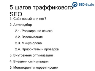 5 шагов траффикового
SEO
1. Сайт новый или нет?
2. Автоподбор
   2.1. Расширение списка
   2.2. Взвешивание
   2.3. Минус-слова
   2.4. Приоритеты и проверка
3. Внутренняя оптимизация
4. Внешняя оптимизация
5. Мониторинг и корректировки
 