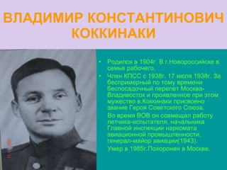 ВЛАДИМИР КОНСТАНТИНОВИЧ КОККИНАКИ Родился в 1904г. В г.Новороссийске в семье рабочего. Член КПСС с 1938г. 17 июля 1938г. За беспримерный по тому времени беспосадочный перелет Москва-Владивосток и проявленное при этом мужество в.Коккинаки присвоено звание Героя Советского Союза. Во время ВОВ он совмещал работу летчика-испытателя, начальника Главной инспекции наркомата авиационной промышленности, генерал-майор авиации(1943). Умер в 1985г.Похоронен в Москве. 