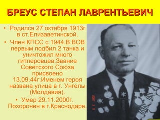 БРЕУС СТЕПАН ЛАВРЕНТЬЕВИЧ Родился 27 октября 1913г в ст.Елизаветинской. Член КПСС с 1944.В ВОВ первым подбил 2 танка и уничтожил много гитлеровцев.Звание Советского Союза присвоено 13.09.44г.Именем героя названа улица в г. Унгелы (Молдавия). Умер 29.11.2000г. Похоронен в г.Краснодаре.  