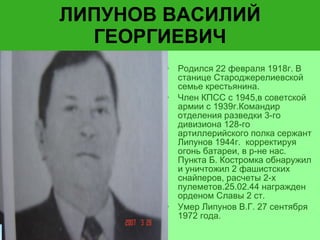 ЛИПУНОВ ВАСИЛИЙ ГЕОРГИЕВИЧ Родился 22 февраля 1918г. В станице Староджерелиевской семье крестьянина. Член КПСС с 1945,в советской армии с 1939г.Командир отделения разведки 3-го дивизиона 128-го артиллерийского полка сержант Липунов 1944г.  корректируя огонь батареи, в р-не нас. Пункта Б. Костромка обнаружил и уничтожил 2 фашистских снайперов, расчеты 2-х пулеметов.25.02.44 награжден орденом Славы 2 ст. Умер Липунов В.Г. 27 сентября 1972 года.  