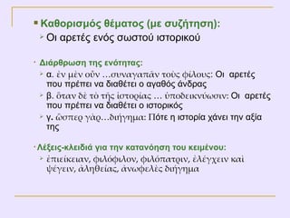 Καθορισμός θέματος (με συζήτηση):  Οι αρετές ενός σωστού ιστορικού Διάρθρωση της ενότητας:  α.   ἐν μὲν οὖν …συναγαπᾶν τοὺς φίλους :   Οι  αρετές που πρέπει να διαθέτει ο αγαθός άνδρας  β.  ὃταν δὲ τὸ τῆς ἱστορίας … ὑποδεικνύωσιν:  Οι  αρετές που πρέπει να διαθέτει ο ιστορικός  γ .  ὣσπερ γὰρ…διήγημα: Π ότε η ιστορία χάνει την αξία της Λέξεις-κλειδιά για την κατανόηση του κειμένου:   ἐπιείκειαν, φιλόφιλον, φιλόπατριν, ἐλέγχειν καὶ ψέγειν, ἀληθείας, ἀνωφελὲς διήγημα  