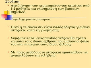Σύνθεση  Αναδιήγηση του περιεχομένου του κειμένου από 1-2 μαθητές και επισήμανση των βασικών σημείων. Συμπληρωματικές ασκήσεις Γιατί η επιείκεια δεν είναι καλός οδηγός για έναν ιστορικό, κατά τη γνώμη σας;  Συμφωνείτε ότι ένας αγαθός άνδρας θα πρέπει να μισεί τους ίδιους εχθρούς που μισούν οι φίλοι του και να αγαπά τους ίδιους φίλους; Με ποιες μεθόδους οι ιστορικοί προσπαθούν   να ανακαλύψουν την αλήθεια; 