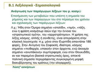 Β.1 Λεξιλογικά -Σημασιολογικά   Ανάγνωση των παράγωγων λέξεων του ρ. κοσμῶ Επισήμανση των μεταβολών που υπέστη η σημασία του ρήματος και των παραγώγων του στο πέρασμα του χρόνου και σχολιασμός των παράγωγων λέξεων: Λ.χ.: Ήδη στον Όμηρο σημαίνει «στολίδι», «τιμή», «τάξη, ενώ η φράση  κοσμήτωρ λαῶν  είχε την έννοια του «στρατιωτικού ηγέτη», του «αρχιστράτηγου». Η χρήση της λέξης  κόσμος , απλής ή σύνθετης, είναι απεριόριστη στην κλασική λογοτεχνία: π.χ. μόνο στον Ευριπίδη απαντάται 188 φορές. Στην  Αντιγόνη  του Σοφοκλή, ιδιαίτερα,  κόσμος  σημαίνει «πειθαρχία, υπακοή» στον άρχοντα, ενώ  ἀκοσμία  σημαίνει «ανυπάκουη» συμπεριφορά, ενώ στον Θουκυδίδη, αν και παραμένει βασικά στρατιωτικός όρος, αποκτά πολιτική σημασία περιγράφοντας συγκεκριμένη μορφή διακυβέρνησης του κράτους (την ολιγαρχική).  «Λύση» ασκήσεων 