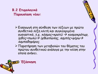 Β.2 Ετυμολογικά Παρουσίαση νέου:  Εισαγωγή στη σύνθεση των λέξεων με πρώτο συνθετικό λέξη κλιτή και συγκεκριμένα ουσιαστικό, λ.χ.  κόσμος+κρατῶ    κοσμοκράτωρ, ἰχθὺς+πωλῶ   ἰχθυοπώλης, λαμπὰς+φέρω   λαμπαδηφόρος. Παρατήρηση των μεταβολών του θέματος του πρώτου συνθετικού ανάλογα με την κλίση στην οποία ανήκει. Έξάσκηση  