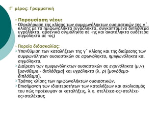 Γ΄ μέρος: Γραμματική   Παρουσίαση νέου:  Ολοκλήρωση της κλίσης των συμφωνόληκτων ουσιαστικών της γ΄ κλίσης με τα ημιφωνόληκτα (υγρόληκτα, συγκοπτόμενα διπλόθεμα υγρόληκτα, αρσενικά σιγμόληκτα σε –ης και ακατάληκτα ουδέτερα σιγμόληκτα σε -ος)  Πορεία διδασκαλίας:   Υπενθύμιση των καταλήξεων της γ΄ κλίσης και της διαίρεσης των συμφωνόλητων ουσιαστικών σε  αφωνόληκτα, ημιφωνόληκτα  και  σιγμόληκτα . Διαίρεση των ημιφωνόληκτων ουσιαστικών σε  ενρινόληκτα  ( μ,ν ) [ μονόθεμα  -  διπλόθεμα ] και  υγρόληκτα  (λ , ρ ) [ μονόθεμα-διπλόθεμα ].  Τρόπος κλίσης των ημιφωνολήκτων ουσιαστικών.  Επισήμανση των ιδιαιτεροτήτων των καταλήξεων και σχολιασμός του πώς προέκυψαν οι καταλήξεις, λ.χ. στελέχεσ-ος>στελέχε-ος>στελέχ ους   