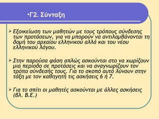 Γ2. Σύνταξη   Εξοικείωση των μαθητών με τους τρόπους σύνδεσης των προτάσεων, για να μπορούν να αντιλαμβάνονται τη δομή του αρχαίου ελληνικού αλλά και του νέου ελληνικού λόγου.  Στην παρούσα φάση απλώς ασκούνται στο να χωρίζουν μια περίοδο σε προτάσεις και να αναγνωρίζουν τον τρόπο σύνδεσής τους. Για το σκοπό αυτό λύνουν στην τάξη με τον καθηγητή τις ασκήσεις 6 ή 7. Για το σπίτι οι μαθητές ασκούνται με άλλες ασκήσεις (βλ. Β.Ε.)  