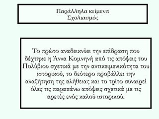 Παράλληλα κείμενα Σχολιασμός Το πρώτο αναδεικνύει την επίδραση που δέχτηκε η Άννα Κομνηνή από τις απόψεις του Πολύβιου σχετικά με την αντικειμενικότητα του ιστορικού, το δεύτερο προβάλλει την αναζήτηση της αλήθειας και το τρίτο συναιρεί όλες τις παραπάνω απόψεις σχετικά με τις αρετές ενός καλού ιστορικού. 