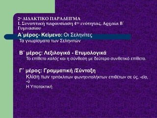 2 ο  ΔΙΔΑΚΤΙΚΟ ΠΑΡΑΔΕΙΓΜΑ Ι. Συνοπτική παρουσίαση 4 ης  ενότητας, Αρχαία Β΄ Γυμνασίου Α΄μέρος- Κείμενο:   Οι Σεληνίτες  Τα γνωρίσματα των Σεληνιτών Β΄ μέρος: Λεξιλογικά - Ετυμολογικά   Το επίθετο  καλός  και η σύνθεση με δεύτερο συνθετικό επίθετο.  Γ΄ μέρος: Γραμματική /Σύνταξη   Κλίση των  τριτόκλιτων φωνηεντολήκτων επιθέτων σε ύς, -εῖα, -ύ Η Υποτακτική 