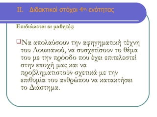 ΙΙ.  Διδακτικοί στόχοι 4 ης  ενότητας Επιδιώκεται οι μαθητές:   Να απολαύσουν την αφηγηματική τέχνη του Λουκιανού, να συσχετίσουν το θέμα του με την πρόοδο που έχει επιτελεστεί στην εποχή μας και να προβληματιστούν σχετικά με την επιθυμία του ανθρώπου να κατακτήσει το Διάστημα.  