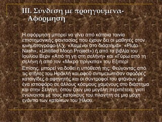 Η αφόρμηση μπορεί να γίνει από κάποια ταινία επιστημονικής φαντασίας που έχουν δει οι μαθητές στον κινηματογράφο (λ.χ. «Χαμένοι στο διάστημα», « Pluto Nash », « Untitled Moon Project ») ή από τα βιβλία του Ιουλίου Βερν «Από τη γη στη σελήνη» και «Γύρω από τη σελήνη ή από τον «Μικρό πρίγκιπα» του Εξιπερί  Επίσης, μπορεί να δοθεί η υπόθεσή της: Φεύγοντας από τις στήλες του Ηρακλή και αφού αντιμετώπισαν σφοδρές καταιγίδες ο αφηγητής και οι σύντροφοί του φτάνουν με ένα ιστιοφόρο σε άλλους κόσμους χαμένους στο διάστημα και στην Σελήνη, όπου ζουν μια μεγάλη περιπέτεια, γιατί ενώνονται με τους κατοίκους του πλανήτη σε μια μάχη ενάντια των κατοίκων του Ήλιου.  ΙΙΙ. Σύνδεση με προηγούμενα- Αφόρμηση 