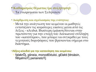 Καθορισμός θέματος (με συζήτηση):  Τα γνωρίσματα των Σεληνιτών Διάρθρωση και σχολιασμός της ενότητας:  Μετά την ανάγνωση του κειμένου οι μαθητές εντοπίζουν τις κυριότερες εικόνες μέσα από τις λέξεις - κλειδιά. Ιδιαίτερη έμφαση δίνεται στην πρωτότυπη για την εποχή του Λουκιανού σύλληψη του «κατόπτρου», που μπορεί να συγκριθεί με τους τεχνητούς δορυφόρους που βρίσκονται σήμερα στο διάστημα.  Λέξεις-κλειδιά για την κατανόηση του κειμένου:  falakrÕj, gšneia,  monod £ ktuloi ,  g £ lakti  ƒ dro à sin , Ñ fqalmo Ý j periaireto Ý j 