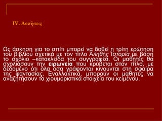 Ως άσκηση για το σπίτι μπορεί να δοθεί η τρίτη ερώτηση του βιβλίου σχετικά με τον τίτλο  Ἀληθὴς Ἱστορία  με βάση το σχόλιο –κατακλείδα του συγγραφέα. Οι μαθητές θα σχολιάσουν την  ειρωνεία  που κρύβεται στον τίτλο, με δεδομένο ότι όλα όσα γράφονται κινούνται στη σφαίρα της φαντασίας. Εναλλακτικά, μπορούν οι μαθητές να αναζητήσουν τα χιουμοριστικά στοιχεία του κειμένου.  Ι V . Ασκήσεις 