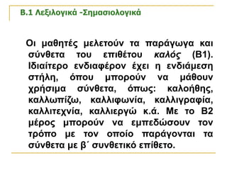 Β.1 Λεξιλογικά -Σημασιολογικά   Οι μαθητές μελετούν τα παράγωγα και σύνθετα του επιθέτου  καλός  (Β1). Ιδιαίτερο ενδιαφέρον έχει η ενδιάμεση στήλη, όπου μπορούν να μάθουν χρήσιμα σύνθετα, όπως: καλοήθης, καλλωπίζω, καλλιφωνία, καλλιγραφία, καλλιτεχνία, καλλιεργώ κ.ά. Με το Β2 μέρος μπορούν να εμπεδώσουν τον τρόπο με τον οποίο παράγονται τα σύνθετα με β΄ συνθετικό επίθετο.   